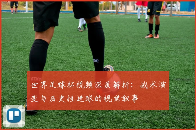 世界足球杯视频深度解析：战术演变与历史性进球的视觉叙事