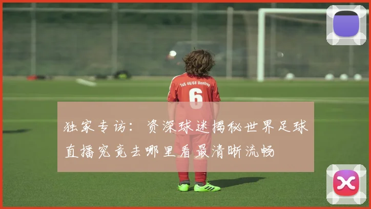 独家专访：资深球迷揭秘世界足球直播究竟去哪里看最清晰流畅