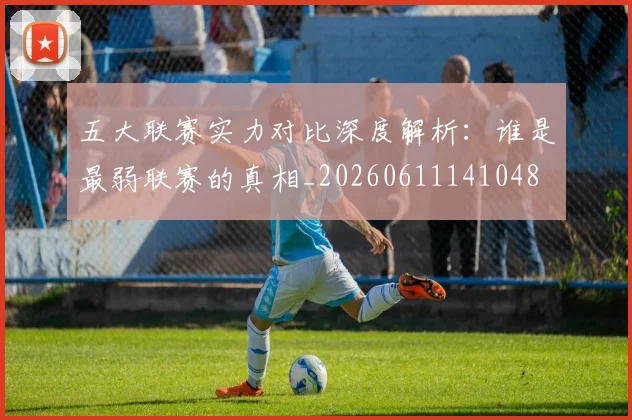 五大联赛实力对比深度解析：谁是最弱联赛的真相_20260611141048