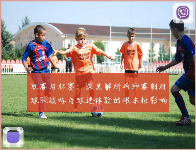 联赛与杯赛：深度解析两种赛制对球队战略与球迷体验的根本性影响